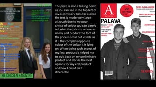 The price is also a talking point,
as you can see in the top left of
my preliminary task, for a price
the text is moderately large
although due to my poor
choice of colour you can barely
tell what the price is, where as
on my end product the font of
the price is small but visible as
it is the complete opposite
colour of the colour it is lying
on. When doing each aspect of
my final product it helped me
to look back on my preliminary
product and decide the best
options for my end product
and how I could do it
differently.
 