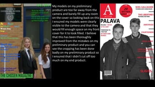 My models on my preliminary
product are too far away from the
camera and barely fill up any room
on the cover so looking back on this
I ensured my models were clearly
visible to the camera and that they
would fill enough space on my front
cover for it to look filled. I believe
that this has been thoroughly
improved from the mistakes on my
preliminary product and you can
see the cropping has been done
badly on my preliminary product so
I ensured that I didn’t cut off too
much on my end product.
 