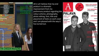 All in all I believe that my end
product is a dramatic
improvement from my
preliminary product regarding the
colour scheme, photography,
photo editing, font, title and
placement of texts on each cover
and I am pleased with the way it
has turned out.
 