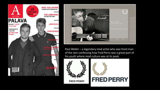Paul Weller – a legendary mod artist who was front man
of the Jam confessing how Fred Perry was a great part of
his youth where mod culture was at its peak.
 