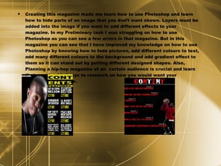 Creating this magazine made me learn how to use Photoshop and learn how to hide parts of an image that you don’t want shown. Layers must be added into the image if you want to add different effects to your magazine. In my Preliminary task I was struggling on how to use Photoshop as you can see a few errors in that magazine. But in this magazine you can see that I have improved my knowledge on how to use Photoshop by knowing how to fade pictures, add different colours to text, add many different colours to the background and add gradient effect to them so it can stand out by putting different designed shapes. Also, Planning a hip-hop magazine at an  certain audience is crucial and learn that you should always to research on how you would want your magazine to look like. 