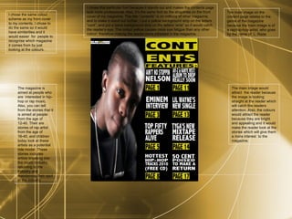 I chose the same colour scheme as my front cover to my contents. I chose to do the same so it would have similarities and it would easier  for  people to recognise which magazine it comes from by just looking at the colours. The main image on the content page relates to the genre of the magazine because the main image is of a rap/hip-hop artist, who goes by the name of  L. Raze.  The magazine is aimed at people who are  interested in hip-hop or rap music. Also, you can tell from the stories that it is aimed at people from the age of  12-40. Their are stories of rap artist from the age of 16-40, and children today look at these artists as a potential role model. These stories includes artists breaking into the music industry, returning to the industry and maintaining their spot in the industry. The main image would attract  the reader because the image is looking straight at the reader which will catch the readers attention. Also, the colours would attract the reader because they are bright and appealing and it would make the reader look at the stories which will give them a more interest  to the magazine. I chose this particular font because it stands out and makes the contents page look more professional. Also, it’s the same font as the straplines on the front cover of my magazine. The title “contents” is on millions of other magazine, and to make it stand out further, I put a yellow background strip on the letters “cont”, and put a black background strip on the letters “ents” so it would catch the reader’s eye.  The  colour  yellow  causes more eye fatigue than any other colour, therefore making the reader more intrested in the magazine. 