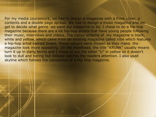 For my media coursework, we had to design a magazine with a front cover, a contents and a double page spread. We had to design a music magazine and we get to decide what genre  we want our magazine to be. I chose to do a hip-hop magazine because there are a lot hip-hop artists that have young people following their music, interviews and videos. The colour scheme of  my magazine is black, white and yellow, which came from an existing magazine called Vibe which features a hip-hop artist named Drake. These colours were chosen as they make  the magazine look more appealing. On the masthead, the title “KRUNK” usually means turn it up in slang terms and I chose to put the letter “U” in yellow so it doesn’t look to dull and boring but instead catches the readers attention. I also used skyline which follows the convention of a Hip Hop magazine. 