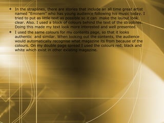 In the straplines, there are stories that include an all time great artist named “Eminem” who has young audience following his music today. I tried to put as little text as possible so it can  make the layout look clear. Also. I used a block of colours behind the text of the straplines. Doing this made my text look more interested and well presented.  I used the same colours for my contents page, so that it looks authentic  and similar. When looking out the contents, the audience would automatically recognise what magazine its from because of the colours. On my double page spread I used the colours red, black and white which exist in other existing magazine.  