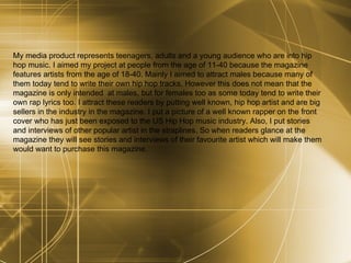My media product represents teenagers, adults and a young audience who are into hip hop music. I aimed my project at people from the age of 11-40 because the magazine features artists from the age of 18-40. Mainly I aimed to attract males because many of them today tend to write their own hip hop tracks. However this does not mean that the magazine is only intended  at males, but for females too as some today tend to write their own rap lyrics too. I attract these readers by putting well known, hip hop artist and are big sellers in the industry in the magazine. I put a picture of a well known rapper on the front cover who has just been exposed to the US Hip Hop music industry. Also, I put stories and interviews of other popular artist in the straplines. So when readers glance at the magazine they will see stories and interviews of their favourite artist which will make them would want to purchase this magazine. 