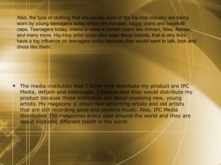 The media institution that I think mite distribute my product are IPC Media, defjam and interscope. I believe that they would distribute my product because these institution are about exposing new, young artists. My magazine is about new upcoming artists and old artists that are still recording good and positive music. Also, IPC Media distributed 350 magazines every year around the world and they are about exposing different talent in the world. Also, the type of clothing that are usually worn in the hip-hop industry are being worn by young teenagers today which are hoodies, baggy jeans and baseball caps. Teenagers today, intend to wear a certain brand like Armani, Nike, Adidas, and many more. Hip-Hop artist today also wear these brands, that is why they have a big influence on teenagers today because they would want to talk, look and dress like them.  