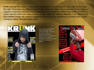 While making this project, I have learnt that there is a lot of research you need to do to get the right information on different parts in the magazine. Also, I have learned how to make a magazine standout and look more appealing to the audience. I learnt that putting a block of colour behind a text can make it stand out and catch the readers attention. I’ve realised that the smallest things can make a magazine look a lot more appealing by putting lines, boxes, changing colour, text and many more. As you can see I have learnt how to hide certain parts around the image. The image on  the left has had its background hidden more clearly. Whereas the image on the right has not had its background cleared as you can see a bit of it by the arm section.  