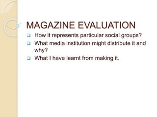 MAGAZINE EVALUATION
 How it represents particular social groups?
 What media institution might distribute it and
why?
 What I have learnt from making it.
 