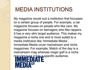 MEDIA INSTITUTIONS
My magazine would suit a institution that focusses
on a certain group of people. For example, a car
magazine focuses on people who like cars. My
magazine focuses on teenagers who like rappers.
It has a very slim target audience. This makes my
magazine a niche one and is most suited to a
media institution like ‘Immediate Media’.
Immediate Media cover mainstream and niche
magazines. For example, Match of the day is a
mainstream mag whereas magic golf is a niche
mag because it has a specific audience.
 