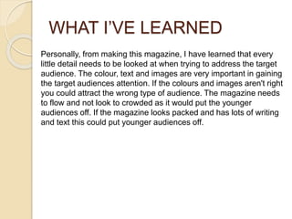 WHAT I’VE LEARNED
Personally, from making this magazine, I have learned that every
little detail needs to be looked at when trying to address the target
audience. The colour, text and images are very important in gaining
the target audiences attention. If the colours and images aren't right
you could attract the wrong type of audience. The magazine needs
to flow and not look to crowded as it would put the younger
audiences off. If the magazine looks packed and has lots of writing
and text this could put younger audiences off.
 
