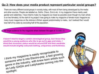 Qu 2: How does your media product represent particular social groups? I haven’t tried to target a certain stereotypical group, but I know they would be a young audience who like to go out to gigs and clubs. I think their economic status would be around D/E and their wardrobe would include brightly coloured clothing, uniqueness and funkiness.  I think my magazine is easily recognisable to someone who is into Electro-pop, a fast growing genre in the industry, with knew born artists such as Lady GAGA and Ladyhawke coming into the spotlight.  
