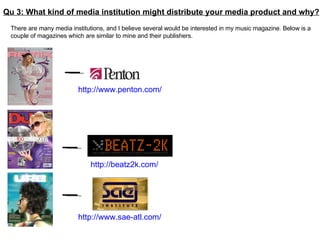 Qu 3: What kind of media institution might distribute your media product and why? There are many media institutions, and I believe several would be interested in my music magazine. Below is a couple of magazines which are similar to mine and their publishers.  http://www.sae-atl.com/ http://beatz2k.com/ http://www.penton.com/   