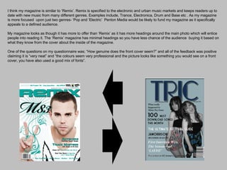 I think my magazine is similar to ‘Remix’. Remix is specified to the electronic and urban music markets and keeps readers up to date with new music from many different genres. Examples include, Trance, Electronica, Drum and Base etc . As my magazine is more focused  upon just two genres- ‘Pop and ’Electric’  Penton Media would be likely to fund my magazine as it specifically appeals to a defined audience.  My magazine looks as though it has more to offer than ‘Remix’ as it has more headings around the main photo which will entice people into reading it. The ‘Remix’ magazine has minimal headings so you have less chance of the audience  buying it based on what they know from the cover about the inside of the magazine. One of the questions on my questionnaire was; “How genuine does the front cover seem?” and all of the feedback was positive claiming it is “very neat” and “the colours seem very professional and the picture looks like something you would see on a front cover, you have also used a good mix of fonts”.  