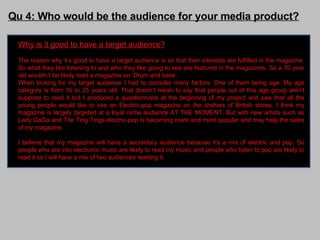Qu 4: Who would be the audience for your media product? Why is it good to have a target audience? The reason why it’s good to have a target audience is so that their interests are fulfilled in the magazine. So what they like listening to and who they like going to see are featured in the magazines. So a 70 year old wouldn’t be likely read a magazine on ‘Drum and base’.  When looking for my target audience I had to consider many factors. One of them being age. My age category is from 16 to 25 years old. That doesn’t mean to say that people out of this age group aren't suppose to read it but I produced a questionnaire at the beginning of my project and saw that all the young people would like to see an Electric-pop magazine on the shelves of British stores. I think my magazine is largely targeted at a loyal niche audience AT THE MOMENT. But with new artists such as Lady GaGa and The Ting Tings electric-pop is becoming more and more popular and may help the sales of my magazine. I believe that my magazine will have a secondary audience because it’s a mix of electric and pop. So people who are into electronic music are likely to read my music and people who listen to pop are likely to read it so I will have a mix of two audiences reading it.  