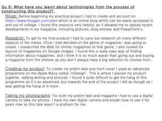 Qu 6: What have you learnt about technologies from the process of constructing this product?  Blogs:  Before beginning my practical project I had to create and account on  https://www.blogger.com/start  which is an online blog which can be easily accessed in and out of college. I found this resource very helpful, as it allowed me to upload recent developments in my magazine, including pictures, blog entrees and PowerPoint's.  Research:  To get to my final product I had to carry out research on many different aspects of the media. Once I had decided on the genre of magazine I was going to create, I researched the Web for similar magazines to that genre. I also looked for layouts of magazines on Google images. I found this a really easy way of finding information about magazines, and I think it is so much easier than going out and buying a magazine from the shelves as you don’t always have a big selection to choose from.  Creating my product : To create my prelim task and front cover I used an advanced programme on the Apple Macs called ‘InDesign’. This is where I pieced my product together, adding writing and pictures. I found it quite difficult to get the hang of this programme as it’s so advanced, but towards the end of the project i felt as though as i was getting the hang of it more.  Taking my photographs : For both my prelim task and magazine I had to use a digital camera to take my photos. I have my own digital camera and known how to use it for years now so this task wasn’t a problem for me. 
