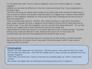For my preliminary task I had to create a magazine cover and contents page for a college magazine.  Instantly you can see the difference in the two covers and shows how I have progressed my the prelim task.  I think the first thing you notice when looking at my prelim task is the amount of white space I have around my picture, this wouldn’t help the sales of a magazine as it doesn’t show readers what is in the magazine. Whereas my final product has many headings around the picture to draw the audience in.  I think my prelim task seems to ‘real like’. My model is posing in a way which she doesn’t seem happy, whereas normally a magazine would feature a picture which looks attractive as though to say “If you read this magazine, you too could be this happy/attractive”. On my final product my models pose is quite exciting and catches the reader eye.  I also believe the fonts and colours on my prelim task aren't bold or bright enough. The green writing is too small and difficult to read, whereas the colours on my final piece are complimented very well with the background and therefore easy to see.  The reason to why my preliminary task isn’t as good as my final product is simply because I had very little time to produce it and I was new to the technology in which I was using to create and edit my photos.  Conclusion Overall I am very happy with my final piece. I like the colours I have used for the front cover, with the grey and navy blue. I also like the images which I used, as they are different from your average magazine.  I think with a bit more time I could of improved my contents page, as I think it looks pretty minimal.  But overall I am happy with my final piece and enjoyed every part of creating it.  
