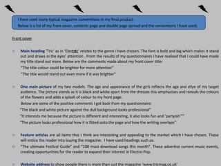 I have used many typical magazine  conventions   in my final product.  Below is a list of my front cover, contents page and double page spread and the conventions I have used; Front cover Main heading  ‘Tric’ as in ‘Elec tric ’ relates to the genre i have chosen. The font is bold and big which makes it stand out and draws in the eyes’ attention . From the results of my questionnaires I have realised that I could have made my title stand out more. Below are the comments made about my front cover title:  “ The title colour could be brighter for more attention” “ The title would stand out even more if it was brighter”  One main picture  of my two models. The age and appearance of the girls reflects the age and stlye of my target audience. The picture stands as it is black and white apart from the dresses this emphasises and reveals the colours of the flowers and adds a splash of colour to my front page.  Below are some of the positive comments I got back from my questionnaire: “ The black and white picture against the dull background looks professional” “ It interests me because the picture is different and interesting, it also looks fun and ‘partyish’”” “ The picture looks professional how it is fitted onto the page and how the writing overlaps” Feature articles  are all items that I think are interesting and appealing to the market which I have chosen. These will entice the reader into buying the magazine.  I have used headings such as: “ The ultimate Festival Guide” and “100 must download songs this month”. These advertise current music events, creating opportunities for the reader to expand their interest in Electro-Pop.  Website address  to show people there is more than just the magazine  ‘www.tricmag.co.uk’ 