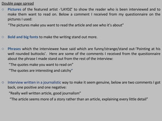 Double page spread Pictures   of the featured artist -‘LAYDZ’ to show the reader who is been interviewed and to make them want to read on. Below a comment I received from my questionnaire on the pictures I used:  “ The pictures make you want to read the article and see who it’s about” Bold and big fonts  to make the writing stand out more.  Phrases  which the interviewee have said which are funny/strange/stand out-’Pointing at his well rounded buttocks’.  Here are some of the comments I received from the questionnaire about the phrase I made stand out from the rest of the interview: ” The quotes make you want to read on”  “ The quotes are interesting and catchy ”  Interview written in a journalistic  way to make it seem genuine, below are two comments I got back, one positive and one negative: “ Really well written article, good journalism” “ The article seems more of a story rather than an article, explaining every little detail” 