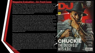 The Title/Masthead of DJ Magazine is in red and the typography is a fun and easy to read. In terms
of font , on the ‘J’ there is a small record that appears to be hovering over the title. This is to
represent a DJ set up and the idea of mixing music. This is relevant to the magazine due to the
magazine being all about ‘DJ’ Music . The font of the title is fairly large in comparison to the rest of
the text on the front cover. Although the title is significantly short and snappy it gets the key
message across to the audience that it is a music magazine. Also the title of the magazine is
stereotypically aimed a younger audience who appreciate this type of music, therefore the
demographic is easily targeted through the title.
The feature article photo is a mid shot of the cover star, which denotes a young man in his early
20’s covered in expensive gold jewellery, holding a fur jacket, and a wearing a black hat. The man is
covered is tattoos and has a stern look on his face but has been clearly posed in this position but is
almost made to look candid (a posed candid). Although the look his face is quite stern and
intimidating he is still at eye level with the reader and has direct eye contact showing that is he not
above them even though his excessive possessions may suggest this specific attitude. The
connotations of this would be that this man is a wealthy DJ who has a rich lifestyle with a fast pace
lifestyle on the clubbing and DJ scene. The cover star has a lot of things around him/ on him and all
these items seem of some value such as the fur jacket and the jewellery, this shows that he is
showing the amount of wealthy possessions he has and it implies that this is the lifestyle you will
lead if your into DJ music. Although the man on the over is black the magazine is not specifically
aimed at certain ethnic groups or racial groups but more so just aimed at the general population of
young people into this music.
There are a significant amount of plugs and a large cover line. The typography of these is written in
white font but placed over a black text box which makes it easier for the words to stand out. The
font Is simple yet bold against the background of the magazine. The type face and the actual
wording of the plugs are simple showing the demographic is not very sophisticated or at a high
level of intellectual interest in long articles but more straight to the point of what they a the reader
can find in the magazine. For example ‘Seth Troxler in the hot seat’ suggest this is an interview
with a fellow DJ Seth Troxler, this demonstrates how the magazine relates to the demographic on
a literate level. The plugs are also seen to be laid out in a conventional way being flush right/flush
left showing the magazine does have a sense of structure emphasising the simplistic feel of the
magazine. As for the cover line it is clearly seen in a much larger font than the plugs on the
magazine drawing the readers eye to this showing that ‘Chuckie the Dutch o.g hits a.d.e.’. This is
relevant to the feature article photo and shows who the cover star is and allows the reader to know
this straight away.
 