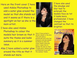 Here on the front cover I have used Adobe Photoshop to add a outer glow around the model so that she stands out and it seems as if there is a spotlight on her as she is the main artist.  I have also used Adobe Photoshop to colour the models hair brown so that it suits the theme and looks summery as it is a summer issue.  Also I have added a outer glow around the title so that it stands out more. I have also used the smudge and blur tool to airbrush the models face so tat it looks more professional. I have changed the contrast so that its brighter. Here I have picked a darker shade to the skin tone and used a paintbrush with very low exposure and decreased hardness so that the colour wasn’t bold and solid, I used this to darken the skin so that it looks more tanned and professional to go with the summer theme. 