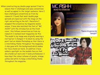 When constructing my double page spread I had to ensure that it challenges and uses conventions as well as appeal to the target audience. Here I have challenged conventions as from my research I found that most double page spreads are layed out with the image on the right and writing on the left, therefore I swapped this around so my magazine seems unique. I have also matched the font of “MC ASHH” with the introduction on the front cover, this follows conventions as from my research I realised most magazines do this. The model in my image was originally wearing a red top but I changed it to black by using the paint tool on Adobe Photoshop so that there is a interlinking theme throughout the magazine, it also goes with the background which makes her face stand out more. In addition I have added a spotlight on the models face so that she stands out more and it looks professional. I have kept the colour scheme of purple, orange, yellow and white to keep a interlinking theme throughout the magazine.  