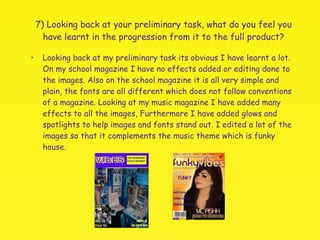7) Looking back at your preliminary task, what do you feel you have learnt in the progression from it to the full product? Looking back at my preliminary task its obvious I have learnt a lot. On my school magazine I have no effects added or editing done to the images. Also on the school magazine it is all very simple and plain, the fonts are all different which does not follow conventions of a magazine. Looking at my music magazine I have added many effects to all the images, Furthermore I have added glows and spotlights to help images and fonts stand out. I edited a lot of the images so that it complements the music theme which is funky house. 