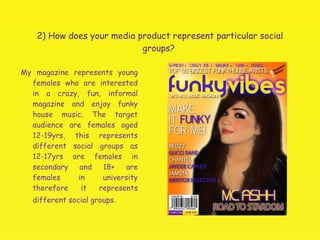 2) How does your media product represent particular social groups?  My magazine represents young females who are interested in a crazy, fun, informal magazine and enjoy funky house music. The target audience are females aged 12-19yrs, this represents different social groups as 12-17yrs are females in secondary and 18+ are females in university therefore it represents different social groups.   