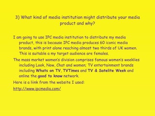 3) What kind of media institution might distribute your media product and why? I am going to use IPC media institution to distribute my media product, this is because IPC media produces 60 iconic media brands, with print alone reaching almost two thirds of UK women. This is suitable a my target audience are females. The mass market women’s division comprises famous women’s weeklies including Look, Now, Chat and women; TV entertainment brands including  Whats on TV ,  TVTimes  and  TV & Satelite Week  and online the  good to know  network.  Here is a liink from the website I used: http://www.ipcmedia.com/ 