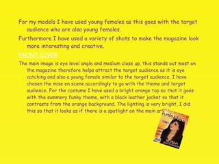 For my models I have used young females as this goes with the target audience who are also young females.  Furthermore I have used a variety of shots to make the magazine look more interesting and creative. FRONT COVER The main image is eye level angle and medium close up, this stands out most on the magazine therefore helps attract the target audience as it is eye catching and also a young female similar to the target audience. I have chosen the mise en scene accordingly to go with the theme and target audience. For the costume I have used a bright orange top so that it goes with the summery funky theme, with a black leather jacket so that it contrasts from the orange background. The lighting is very bright, I did this so that it looks as if there is a spotlight on the main artist.  