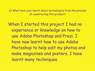 6) What have your learnt about technologies from the process of constructing this product? When I started this project I had no experience or knowledge on how to use Adobe Photoshop and Prezi. I have now learnt how to use Adobe Photoshop to help edit my photos and make magazines and posters. I have learnt many techniques.  