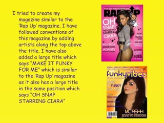 I tried to create my magazine similar to the ‘Rap Up’ magazine. I have followed conventions of this magazine by adding artists along the top above the title. I have also added a large title which says “MAKE IT FUNKY FOR ME” which is similar to the ‘Rap Up’ magazine as it also has a large title in the same position which says “OH SNAP STARRING CIARA” 