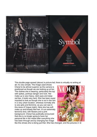 This double page spread (above) is picture led; there is virtually no writing at
all, it’s very simple. The image used shows
Cheryl to be almost superior as the camera is
positioned as though we are looking up at her.
The clothes she is wearing, particularly the top
with spikes, portrays danger and rock. Her
make up is very heavy, dark eyes and deep
red lips, it looks very hard. She has been super
imposed to look as though she is out in the rain
in a very urban location, whereas normally she
is very girly and feminine, as you can see in
this issue of Vogue (right). Here she has soft
make up and loosely tied hair, it’s an extremely
feminine shot, with flowers and a pink
background. Cheryl has publically announced
that she is no longer going to have her
personal life in the media after everything she
has been through and by changing her image
like this shows she is doing just that. She has changed, and the pictures in Q
 