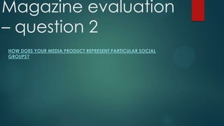 Magazine evaluation
– question 2
HOW DOES YOUR MEDIA PRODUCT REPRESENT PARTICULAR SOCIAL
GROUPS?

 
