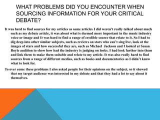 It was hard to find sources for my articles as some articles I did weren't really talked about much
such as my debate article, it was about what is deemed more important in the music industry
voice or image and It was hard to find a range of credible source that relate to it. So I had to
dig deep into other similar subjects, such as reviews on stars who can’t sing live, look at the
images of stars and how successful they are, such as Michael Jackson and I looked at Susan
Boyle audition to show how bad the industry is judging on looks. I had look further into them
and link them to make them suitable and relate to my article. It was also really hard to find
sources from a range of different medias, such as books and documentaries as I didn’t know
what to look for.
To over come these problems I also asked people for their opinions on the subject, so it showed
that my target audience was interested in my debate and that they had a lot to say about it
themselves.
WHAT PROBLEMS DID YOU ENCOUNTER WHEN
SOURCING INFORMATION FOR YOUR CRITICAL
DEBATE?
 