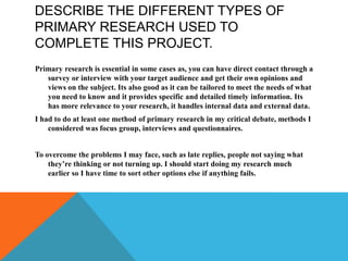 DESCRIBE THE DIFFERENT TYPES OF
PRIMARY RESEARCH USED TO
COMPLETE THIS PROJECT.
Primary research is essential in some cases as, you can have direct contact through a
survey or interview with your target audience and get their own opinions and
views on the subject. Its also good as it can be tailored to meet the needs of what
you need to know and it provides specific and detailed timely information. Its
has more relevance to your research, it handles internal data and external data.
I had to do at least one method of primary research in my critical debate, methods I
considered was focus group, interviews and questionnaires.
To overcome the problems I may face, such as late replies, people not saying what
they’re thinking or not turning up. I should start doing my research much
earlier so I have time to sort other options else if anything fails.
 