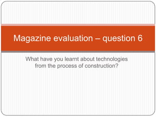 Magazine evaluation – question 6
What have you learnt about technologies
from the process of construction?

 