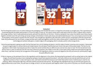 Evaluation
The first thing that stands out to me when looking at this packaging is the fact that the name is in large font and stands out straight away. This is good because
it automatically tells the public what product it is from far away or close up. The colours chosen went really well as they fit Irn-Bru’s original colour scheme,
the orange and blue I feel is really balanced and works well with the white font on the front. I think by making the main colour font white means they all work
together and both mean the same thing, by having ‘energy’ at the bottom is looks quite classy and sophisticated because it has a lot of space around it to look
at the graphics of the product and then the title and text. Even thought the ingredients side took quite a while and was complicated I think the overall look,
looks very professional, the use of black, orange and blue work really well together and fits the colour scheme which is important for the product. The use of
technology and symbols really gives a modern edge to the packaging, which is already used for other energy drinks.
I think the painting work is going very well, the fact that paint has a lot of shading and detail in real life makes it harder to portray onto a product. I Rotoscope
the paint image to give it a cartoon theme and modernisation, this still doesn’t look finished and I think it lets part of the product down. The font for the
ingredients I think needs improving because the it makes the words look like they are different sizes and not very clear to read. The font would have to be
Serif so that it is clear to read and suits the main font (‘American purpose’); this makes it more like a comic book, which needs to be portrayed through the
other fonts. I will have to look at the arrangement of the words in the ingredients column as some are aligned on the left and some are centred which might
be quite difficult to read.
I’d like to improve on the paintwork, font on the ingredients and the alignment in the column. By improving the paintwork I will try and go back on the original
images, this will help to produce more shading that will give a liquid look towards the product. I will look at DaFont.com and see what fonts will suit my
ingredients section so that it is clear and easy to read, I will look for the Serif font because each letter flows which means it will be easy to read for any
audience. When choosing the right font I will find a perfect size that fits that section. By looking at the ingredients box you can see that each section are
aligned differently to each other, this will have to change so that it’s all neat and works well together either in the centre of the box or on the left hand side.

 