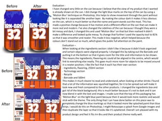 Before

Before

After

After

Evaluation I have changed very little on the can because I believe that the view of my product that I wanted
is already shown on the can. I did change the light blue marks on the top of the can by using a
‘Motion Blur’ technique on Photoshop, this helps to show movement through the paint without
looking like it is separated like another layer. By making the colour dark it makes it less obvious
on the can, which is much better so that the name and paint stands out the most. This has
made a positive change because it has motion and a different effect on the can that can make it
more real and modern. I’ve also changed the sidelines of the can because I thought they were a
bit messy and dark, I changed this and used ‘Motion Blur’ on that but then realised it didn’t
make a difference and looked quite messy. To change that further I used the opacity tool to 81%
so that it was smoother and neater. This made it less negative, which helped because the
colours don’t stand out so much, which gives the public full attention on the paint.
Evaluation –
When looking at the ingredients section I didn’t like it because it didn’t look organized
and certain objects were aligned properly. I changed this by taking out the Barcode and
putting it at the bottom so that it gives room for the title and information to be shown.
This means the ingredients; flavoring etc could all be aligned in the centre, which would
link to everything else neatly. This gave much more room for objects to be moved around
in a neater position; I like the fact that it each has their own section:
- Ingredients, flavoring, 250ml section
- Technology section
- Recycle
- Barcode and 500ml
This makes it much clearer to read and understand, when looking at other drinks I found
that a lot of the information was squished together, for it to be spread out will make it
look new and fresh compared to the other products. I changed the ingredients box and
got rid of the black background, this is much better because it’s not to dark and it can
now blend in with the text and images. I made sure that the top of this packaging has
‘Motion Blur’ on the light blue paint because then it would look more realistic and would
stick with the theme. The only thing that I can have done better on this piece was to
completely change the blue markings so that it looked more like splashed paint than blue
strips. I would do this on Photoshop; I might Rotoscope a splash from Google images and
then duplicate the layer so that it looks like it’s splattered. Overall I am pleased with my
product design and feel it fits Irn-Bru and their product theme really well.

 