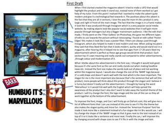 First Draft
When I first started created the magazine advert I tried to make a UFO that would
highlight the product and make it stand out, instead none of them worked so I got
help of my tutor. From this point I realised that I wanted to make the advert quite
modern and give it a technological feel towards it. The positives about this advert is
the fact that they are all in sections, I love the way the main Irn Bru product is very
large and right in front of the main image. The fact that the image is in a frame makes
it look like it was produced through Instagram which is a very popular social media
website. By making objects look like popular social websites then it will gain more
popular through teenagers but also a bigger mainstream audience. I like the edit that I
made, I firstly went on the ‘Filter Gallery’ on Photoshop, this gave me different types
of edits to use towards the picture without rotoscoping, I found an edit called ‘Poster
Edges’ this makes it look like it was a poster filter. Filters are always used through
Instagram, which also helped to make it look modern and new. When asking my peers
they said that they liked the fact that it looks modern, quirky and would stand out in a
magazine, after hearing this it helped me to see that ages from 17-20 years liked my
advertisement which is perfect as these age groups would drink that product. Each
section has it’s own meaning and really stands out compared to other advertisements,
,through colour and modernisation of it.
What I dislike about this advertisement is the font size, I thought it would look good
because it’s the same font as the can and really stands out when making headline
news etc. Instead the font size makes the words look out of place and not working
within the magazine layout. I would also change the size of the ‘BARR’ logo because
it’s a odd shape and doesn’t work well with the text which is the most important. The
slogan for me is the most important also because that’s the sentence that will sell this
product, more people will think about this product through the slogan and I believe it
is funny but doesn’t really suit the advertisement. I thought by having the word
‘Marvellous’ in it would link well with the English which will help spread the
awareness of the product but I also don’t want to take away the Scottish theme of the
product. I will try change the font, the logo image and the size of the can so they all
work together at the bottom of the advertisement.
To improve the font, image, and Can I will firstly go on DaFont.com, this will give me a
list of different fonts that I can use instead of this one to see if it fits the theme but
also makes the slogan quirky and more fun. Instead the ‘American Purpose’ font has
made it look more like a statement instead of a fun slogan like Irn Bru would use. I will
try change the shape of the ‘BARR’ image so that it goes next to the text instead of on
top of it so it looks like a sentence and more neat. Finally the can, I will improve this
by changing around with shape sizes to see if it fits in with the image and text.

 