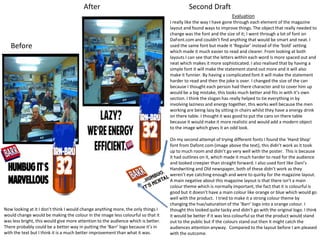 After

Second Draft
Evaluation

Before

Now looking at it I don’t think I would change anything more, the only things I
would change would be making the colour in the image less colourful so that it
was less bright, this would give more attention to the audience which is better.
There probably could be a better way in putting the ‘Barr’ logo because it’s in
with the text but I think it is a much better improvement than what it was.

I really like the way I have gone through each element of the magazine
layout and found ways to improve things. The object that really needed to
change was the font and the size of it; I went through a lot of font on
DaFont.com and couldn’t find anything that would be smart and neat. I
used the same font but made it ‘Regular’ instead of the ‘bold’ setting
which made it much easier to read and clearer. From looking at both
layouts I can see that the letters within each word is more spaced out and
neat which makes it more sophisticated. I also realised that by having a
simple font it will make the statement stand out more and it will also
make it funnier. By having a complicated font it will make the statement
harder to read and then the joke is over. I changed the size of the can
because I thought each person had there character and to cover him up
would be a big mistake, this looks much better and fits in with it’s own
section. I think the slogan has really helped to tie everything in by
involving laziness and energy together, this works well because the men
working are being lazy by sitting in chairs whilst they have a energy drink
on there table. I thought it was good to put the cans on there table
because it would make it more realistic and would add a modern object
to the image which gives it an odd look.
On my second attempt of trying different fonts I found the ‘Hand Shop’
font from Dafont.com (image above the text), this didn’t work as it took
up to much room and didn’t go very well with the poster. This is because
it had outlines on it, which made it much harder to read for the audience
and looked creepier than straight forward. I also used font like Dani’s
Handwriting and Old newspaper, both of these didn’t work as they
weren’t eye catching enough and were to quirky for the magazine layout.
A main negative about this magazine layout is that there isn’t a main
colour theme which is normally important, the fact that it is colourful is
good but it doesn’t have a main colour like orange or blue which would go
well with the product. I tried to make it a strong colour theme by
changing the hue/saturation of the ‘Barr’ logo into a orange colour. I
thought this looked quite tacky and didn’t go with the original logo. I think
it would be better if it was less colourful so that the product would stand
out to the public but if the colours stand out then it might catch the
audiences attention anyway. Compared to the layout before I am pleased
with the outcome.

 