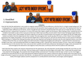 1. Good/Bad
2. Improvements
Evaluation
I love the fact that the web banner is very similar to magazine advertisement, the only difference is the fact that it’s a bright orange background. This
is really good as it’s a luminous orange which is very sensitive to the eye which means people will notice it much more. The improvements that I’ve
made have made a difference to the banner, at first I thought the two characters should have been the same size so it looks like they are smiling
together but then I realised that if one person is in front of the other then it gives a depth into the banner. When looking at that I realised that the can
needed to have depth as well, at first it was put on there but it didn’t have any effect around it which meant it wasn’t bringing enough attention
towards it. Instead I used a ‘Drop shadow’ tool which made the can look like it moved forward, this has given more depth just like the images which
looked much better than the original banner that I created. The only negative that I would say about the text is, is that it doesn’t have any depth
compared to the images and product, if the text had more depth then it means the picture, text and can would all have to same amount of attention.
When looking at it I realised that showing the product was the most important and having the characters was the next important feature, once they
looked at those then they can read the slogan and understand what is happening throughout the web banner. I kept the font the same because I
thought it was clean, neat and worked well within my magazine design as well. I used the font ‘American Purpose’ for this, I have used it throughout
my work because it’s the only font that I have come across that’s youthful and still looks professional. By keeping the images, fonts and product the
same throughout the web banner and magazine means they have a continuous theme that the audience will understand.
I don’t feel that there needs to be anymore improvements for the web banner, the only thing that I would change would be the size of the can and
also the font size. I feel that the can still look a bit out of place and if I made the font and images a bit smaller, then I could make the product have
more attention by being bigger, this would be done through holding ‘command and T’ this helps to hold the layer so that it can be much bigger. I
would do the same with the font as I feel it does grasp the audiences attention but it doesn’t need to be a big, this would create more space for the
images and product to grab more attention than the text. I am please with the improvements that I have made to the web banner and I think it fits the
needs of the target audience and the company for it’s comedy element and the blue’s and oranges used throughout.

 