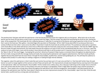 Good
bad
improvements
Evaluation
The positives that I feel goes well with this web banner is the fact the key elements (from the magazine ad) is on the banner. What had to be on the web
banner was the hand, this was done so that it had a connection with the slogan, ‘feel the energy’ was about the hand feeling the drink but also feeling the
taste of the energy drink. The hand looks 3D, this is effective because it’ looks like it’s coming out of the banner and trying to grab the Irn-Bru 32 can. The tool
that I used on the hand was filter gallery > Accented Edges (this was done on Photoshop) . At first I didn’t know what effect to use because there was a
variety of effects but then when I came across this effect I found that it made the hand look old, wrinkly and fresh. This worked out really well as I wanted a
comic book effect on the whole web banner and to find an effect that made the hand look creepy but also comical was brilliant. I like how the ‘BARR’ logo has
become smaller through improvements, this looks better because the audience can look at it but not be overwhelmed with the size or structure, I want the
audience to look at the slogan, name and the product, these elements will help to sell the product and it’s important that the attention is on that. I’ve made
the ‘New Irn-Bru 32’ font much bigger, by keeping the same font (American Purpose) it helps to grow a consistent theme throughout my advertisements ,
the font is bold, strong and tells the message clearly and neatly. By comparing the web banner and magazine advertisement, I feel that it works perfectly
together because they both have the exact theme through the shout bubble, youthful font, and the hand grabbing the can. This will help the audience to
recognise what product it is when they are reading a magazine or looking through internet websites.
The negatives about this web banner is that it looks like each section has just been put in it’s own area and that’s it, I feel that with further help, this web
banner can work to merge together all the sections so that it flows and works well. The improvements already have helped that by covering most of the space
on the web banner. After not improving the ‘shout bubble’ I think it needs to be a white colour, this is because it will bring out the orange more on the font
and it will connect with the font colour on the product and name. By having it a purple/blue I think it might effect the whole colour scheme and what it’s
there for. There needs to be a strong colour theme throughout this web banner and I think by changing the ‘shout bubble’ it will help towards that. By
looking at the web banner now I feel that there doesn’t need to be any more improvements except for the ‘shout bubble’. Apart from that I think the web
banner looks youthful and has a strong style and look about it.

 