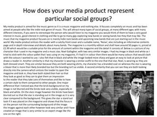 How does your media product represent
particular social groups?
My media product is aimed for the music genre as it is a music magazine and nothing else. It focuses completely on music and has been
aimed at people who like the indie rock genre of music. This will attract many types of social groups, at many different ages with many
different interests, if you were to stereotype the person who would listen to my magazine you would think of them to have a very good
interest in music, good interest in clothing and like to go to many gigs exploring new bands or seeing bands live they that may like. The
music that my magazine product focuses on is mainly Indie rock bands and upcoming new bands that are just starting out in the music
world. My media product entices the reader with a catchy front cover and a suitable name, ‘Noise’, also including an informative contents
page and in depth interviews and details about many bands. The magazine is a monthly edition and shall have around 50 pages in, priced at
£2.99 which would be a suitable price for the amount of content within the magazine and the detail it consists of. Below is a picture of my
character that I used in my magazine and a music star, Noel Gallagher, with two very similar images. I had my image in black and white as I
tried to stick with the colour pallet that I was using on my magazine, if I had it in colour then there would be many colours that would clash
with the colours I wanted to use. I also felt that in black and white the image looked more sharp and gave an easy to look at picture that
draws a reader in. Another similarity is that my character is wearing a similar outfit to the one that that star, Noel, is wearing as they are
both dressed smart. They are similar because they are both wearing shirts, my character has a branded coat on whereas the star is wearing
a blazer that is more than likely branded too but the branding isn't as visible. A second similarity that you can see they are both looking
directly into the camera which entices the reader to open the
magazine and look in, they have both styled their hair so that
they look as good as they can to give them an impression
to the reader that they take care of themselves and like to have
a certain style to them compared to other people. One major
difference that I noticed was that the brick background on my
image is not blurred and the bricks look very visible, especially in
black and white. On the stars image however the bricks have been
blurred out so that the star is standing out in the image as it is very
clear compared to the background. This gives the star a stand out
look if it was placed on the magazine and shows that the focus is
on the person not the surrounding background of the image.
the images against each other however look very similar and I have
created an image that is very similar to an expert image like the
one on the right.
 