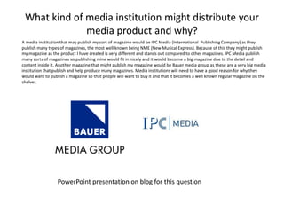 What kind of media institution might distribute your
media product and why?
A media institution that may publish my sort of magazine would be IPC Media (International Publishing Company) as they
publish many types of magazines, the most well known being NME (New Musical Express). Because of this they might publish
my magazine as the product I have created is very different and stands out compared to other magazines. IPC Media publish
many sorts of magazines so publishing mine would fit in nicely and it would become a big magazine due to the detail and
content inside it. Another magazine that might publish my magazine would be Bauer media group as these are a very big media
institution that publish and help produce many magazines. Media institutions will need to have a good reason for why they
would want to publish a magazine so that people will want to buy it and that it becomes a well known regular magazine on the
shelves.
PowerPoint presentation on blog for this question
 