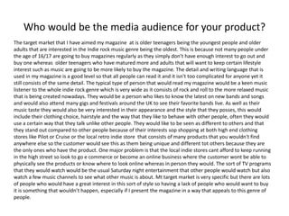 Who would be the media audience for your product?
The target market that I have aimed my magazine at is older teenagers being the youngest people and older
adults that are interested in the Indie rock music genre being the oldest. This is because not many people under
the age of 16/17 are going to buy magazines regularly as they simply don’t have enough interest to go out and
buy one whereas older teenagers who have matured more and adults that will want to keep certain lifestyle
interest such as music are going to be more likely to buy the magazine. The detail and writing language that is
used in my magazine is a good level so that all people can read it and it isn't too complicated for anyone yet it
still consists of the same detail. The typical type of person that would read my magazine would be a keen music
listener to the whole indie rock genre which is very wide as it consists of rock and roll to the more relaxed music
that is being created nowadays. They would be a person who likes to know the latest on new bands and songs
and would also attend many gigs and festivals around the UK to see their favorite bands live. As well as their
music taste they would also be very interested in their appearance and the style that they posses, this would
include their clothing choice, hairstyle and the way that they like to behave with other people, often they would
use a certain way that they talk unlike other people. They would like to be seen as different to others and that
they stand out compared to other people because of their interests sop shopping at both high end clothing
stores like Pilot or Cruise or the local retro indie store that consists of many products that you wouldn't find
anywhere else so the customer would see this as them being unique and different tot others because they are
the only ones who have the product. One major problem is that the local indie stores cant afford to keep running
in the high street so look to go e commerce or become an online business where the customer wont be able to
physically see the products or know where to look online whereas in person they would. The sort of TV programs
that they would watch would be the usual Saturday night entertainment that other people would watch but also
watch a few music channels to see what other music is about. Mt target market is very specific but there are lots
of people who would have a great interest in this sort of style so having a lack of people who would want to buy
it is something that wouldn’t happen, especially if I present the magazine in a way that appeals to this genre of
people.
 