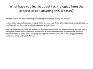 What have you learnt about technologies from the
process of constructing this product?
What have you learnt about technologies from the process of constructing this product?
In pairs, take a picture of each other holding the kit you have used. This might just be the camera and tripod, and
your Macbook but there may be other things you want in the shot.
Drop the image onto your blog and annotate it, adding all the programs and other technology you have used as
screengrabs and what you learnt about it/from using it. Your written text need only be minimal. You could
include reference to all the online and computer programs you have used such as flickr, blogger, facebook,
photoshop, vimeo, scribd, slideshare etc.
 