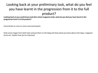 Looking back at your preliminary task, what do you feel
you have learnt in the progression from it to the full
product?
Looking back at your preliminary task (the school magazine task), what do you feel you have learnt in the
progression from it to full product?
Concentrate on mise en scene and camerawork.
Grab some images from both tasks and put them on the blog and show what you know about shot types, magazine
terms etc. Explain how you've improved.
 