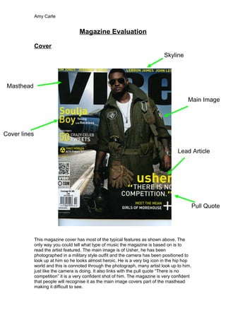 Amy Carle
Magazine Evaluation
Cover
This magazine cover has most of the typical features as shown above. The
only way you could tell what type of music the magazine is based on is to
read the artist featured. The main image is of Usher, he has been
photographed in a military style outfit and the camera has been positioned to
look up at him so he looks almost heroic. He is a very big icon in the hip hop
world and this is connoted through the photograph, many artist look up to him,
just like the camera is doing. It also links with the pull quote “There is no
competition” it is a very confident shot of him. The magazine is very confident
that people will recognise it as the main image covers part of the masthead
making it difficult to see.
Masthead
Cover lines
Pull Quote
Lead Article
Main Image
Skyline
 