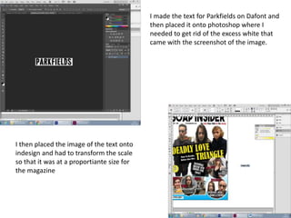 I made the text for Parkfields on Dafont and
then placed it onto photoshop where I
needed to get rid of the excess white that
came with the screenshot of the image.
I then placed the image of the text onto
indesign and had to transform the scale
so that it was at a proportiante size for
the magazine
 