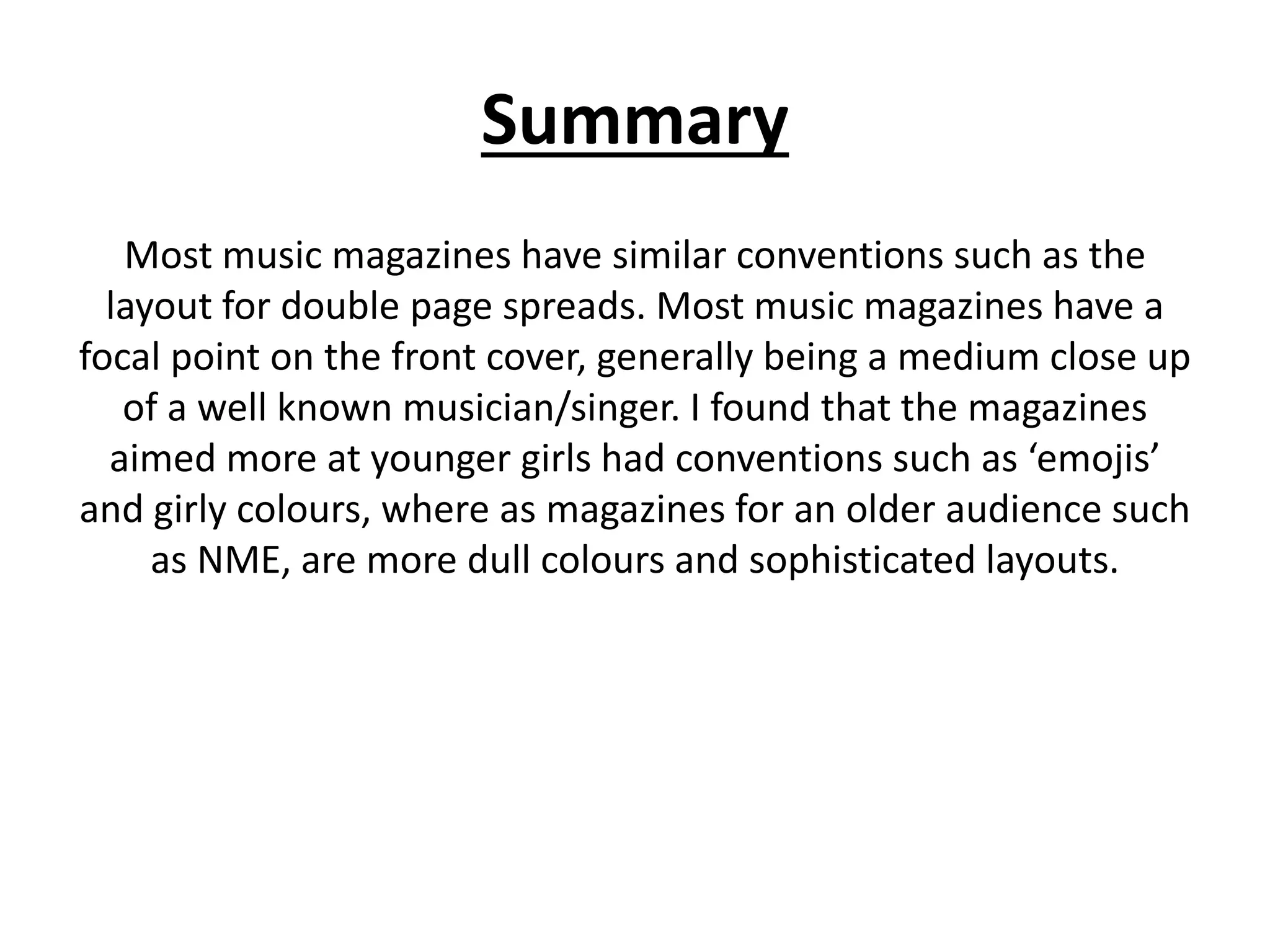 Summary
Most music magazines have similar conventions such as the
layout for double page spreads. Most music magazines have a
focal point on the front cover, generally being a medium close up
of a well known musician/singer. I found that the magazines
aimed more at younger girls had conventions such as ‘emojis’
and girly colours, where as magazines for an older audience such
as NME, are more dull colours and sophisticated layouts.
 